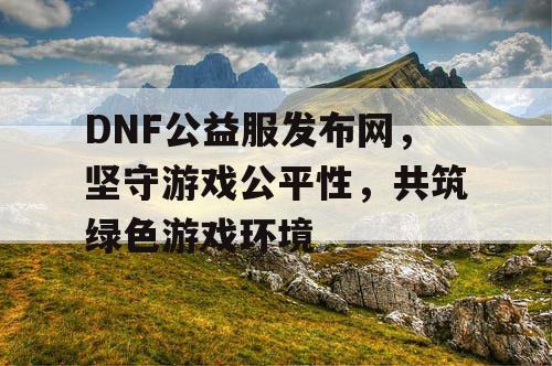 DNF公益服发布网，坚守游戏公平性，共筑绿色游戏环境